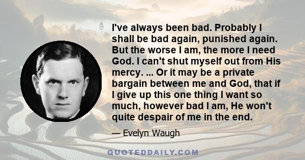 I've always been bad. Probably I shall be bad again, punished again. But the worse I am, the more I need God. I can't shut myself out from His mercy. ... Or it may be a private bargain between me and God, that if I give 