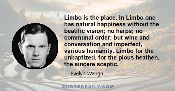 Limbo is the place. In Limbo one has natural happiness without the beatific vision; no harps; no communal order; but wine and conversation and imperfect, various humanity. Limbo for the unbaptized, for the pious