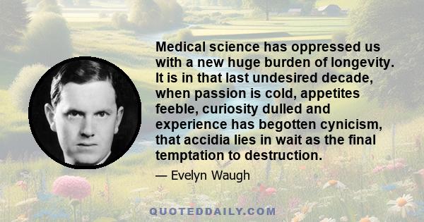 Medical science has oppressed us with a new huge burden of longevity. It is in that last undesired decade, when passion is cold, appetites feeble, curiosity dulled and experience has begotten cynicism, that accidia lies 