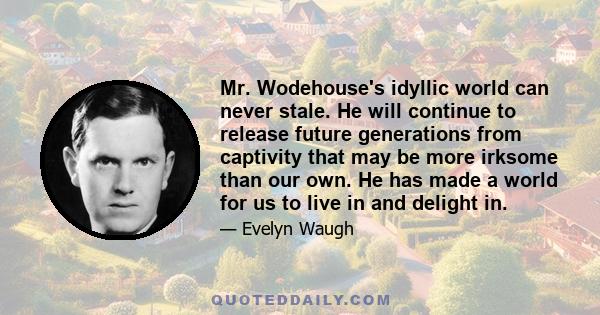 Mr. Wodehouse's idyllic world can never stale. He will continue to release future generations from captivity that may be more irksome than our own. He has made a world for us to live in and delight in.