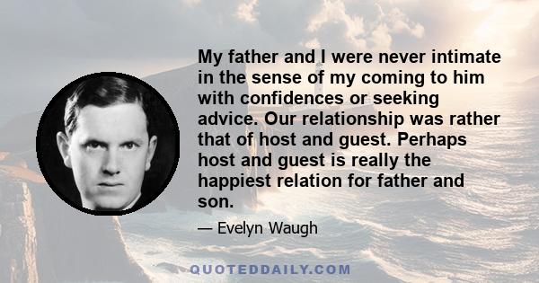 My father and I were never intimate in the sense of my coming to him with confidences or seeking advice. Our relationship was rather that of host and guest. Perhaps host and guest is really the happiest relation for