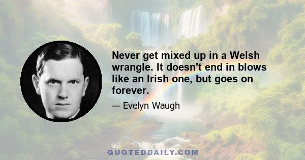 Never get mixed up in a Welsh wrangle. It doesn't end in blows like an Irish one, but goes on forever.