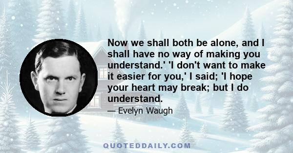 Now we shall both be alone, and I shall have no way of making you understand.' 'I don't want to make it easier for you,' I said; 'I hope your heart may break; but I do understand.