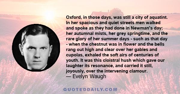 Oxford, in those days, was still a city of aquatint. In her spacious and quiet streets men walked and spoke as they had done in Newman's day; her autumnal mists, her grey springtime, and the rare glory of her summer