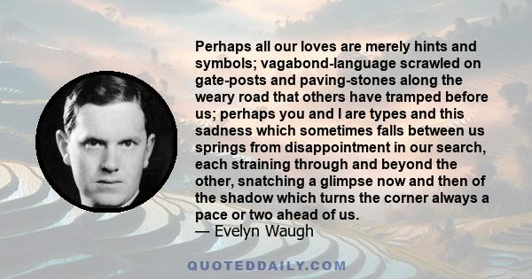 Perhaps all our loves are merely hints and symbols; vagabond-language scrawled on gate-posts and paving-stones along the weary road that others have tramped before us; perhaps you and I are types and this sadness which