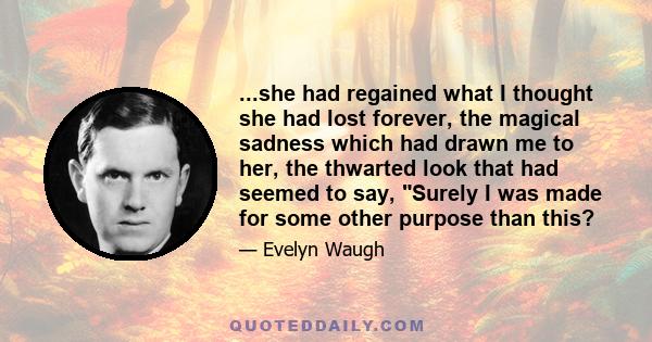 ...she had regained what I thought she had lost forever, the magical sadness which had drawn me to her, the thwarted look that had seemed to say, Surely I was made for some other purpose than this?