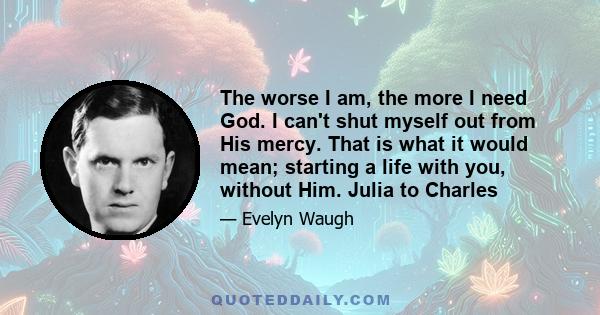 The worse I am, the more I need God. I can't shut myself out from His mercy. That is what it would mean; starting a life with you, without Him. Julia to Charles