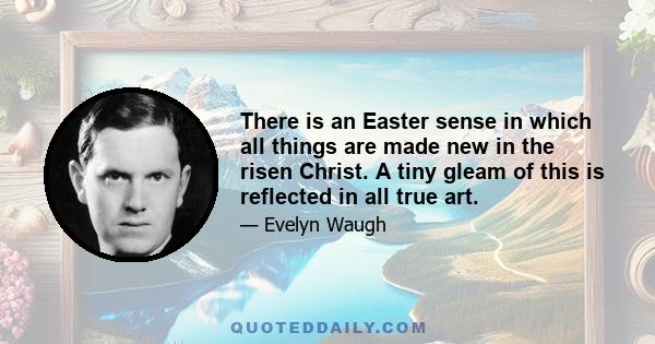 There is an Easter sense in which all things are made new in the risen Christ. A tiny gleam of this is reflected in all true art.