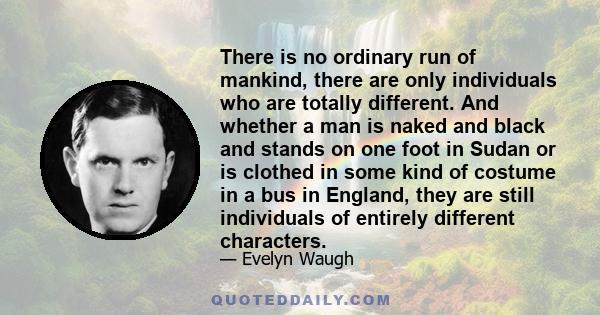 There is no ordinary run of mankind, there are only individuals who are totally different. And whether a man is naked and black and stands on one foot in Sudan or is clothed in some kind of costume in a bus in England,