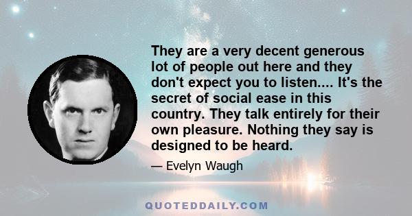 They are a very decent generous lot of people out here and they don't expect you to listen.... It's the secret of social ease in this country. They talk entirely for their own pleasure. Nothing they say is designed to