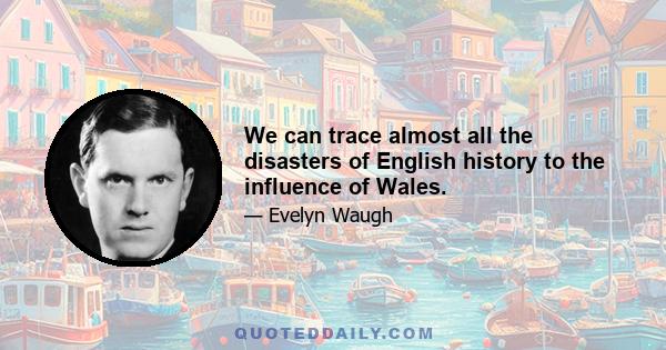 We can trace almost all the disasters of English history to the influence of Wales.