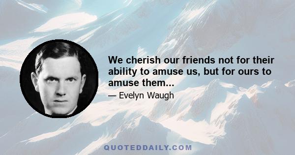 We cherish our friends not for their ability to amuse us, but for ours to amuse them...