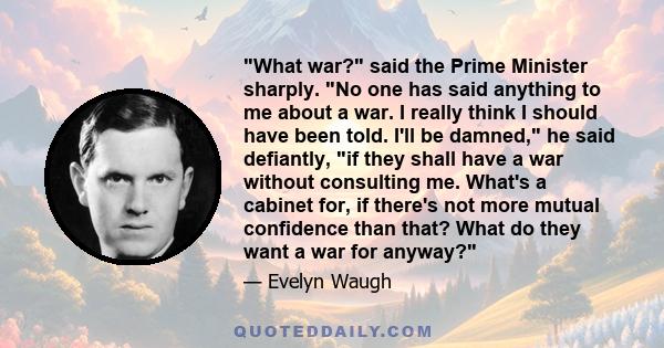 What war? said the Prime Minister sharply. No one has said anything to me about a war. I really think I should have been told. I'll be damned, he said defiantly, if they shall have a war without consulting me. What's a