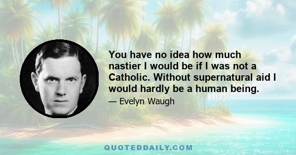 You have no idea how much nastier I would be if I was not a Catholic. Without supernatural aid I would hardly be a human being.