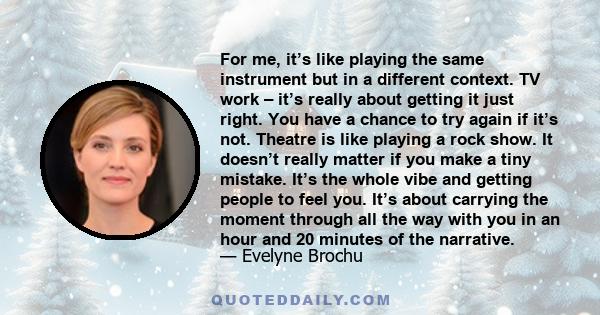 For me, it’s like playing the same instrument but in a different context. TV work – it’s really about getting it just right. You have a chance to try again if it’s not. Theatre is like playing a rock show. It doesn’t