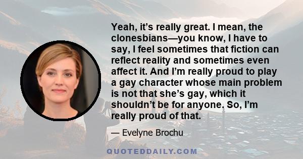 Yeah, it’s really great. I mean, the clonesbians—you know, I have to say, I feel sometimes that fiction can reflect reality and sometimes even affect it. And I’m really proud to play a gay character whose main problem