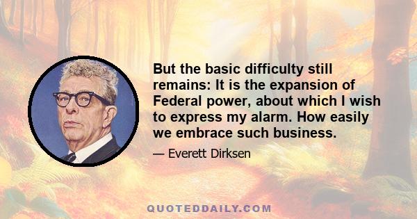 But the basic difficulty still remains: It is the expansion of Federal power, about which I wish to express my alarm. How easily we embrace such business.