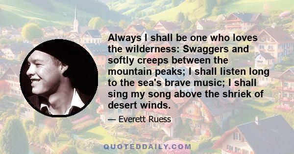 Always I shall be one who loves the wilderness: Swaggers and softly creeps between the mountain peaks; I shall listen long to the sea's brave music; I shall sing my song above the shriek of desert winds.