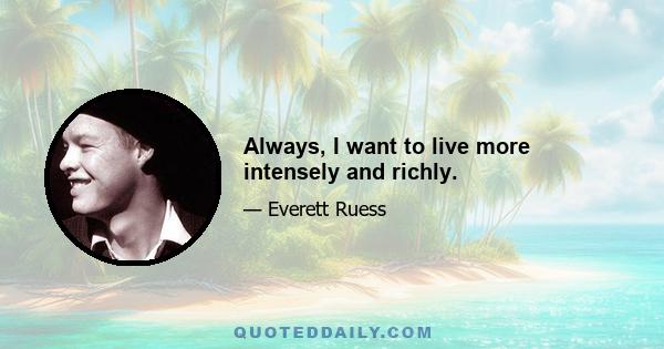 Always, I want to live more intensely and richly.