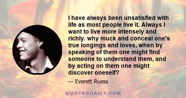 I have always been unsatisfied with life as most people live it. Always I want to live more intensely and richly. why muck and conceal one's true longings and loves, when by speaking of them one might find someone to