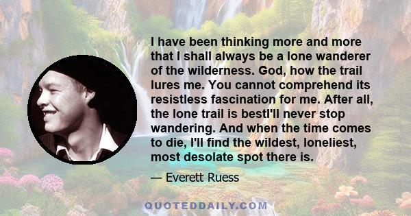 I have been thinking more and more that I shall always be a lone wanderer of the wilderness. God, how the trail lures me. You cannot comprehend its resistless fascination for me. After all, the lone trail is bestI'll