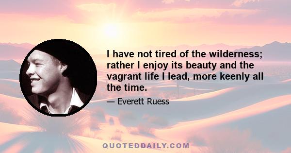 I have not tired of the wilderness; rather I enjoy its beauty and the vagrant life I lead, more keenly all the time. I prefer the saddle to the street car and the star sprinkled sky to a roof, the obscure and difficult