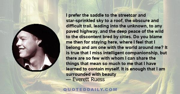 I prefer the saddle to the streetcar and star-sprinkled sky to a roof, the obscure and difficult trail, leading into the unknown, to any paved highway, and the deep peace of the wild to the discontent bred by cities. Do 