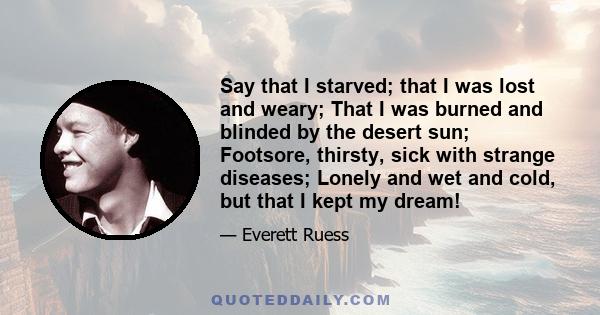 Say that I starved; that I was lost and weary; That I was burned and blinded by the desert sun; Footsore, thirsty, sick with strange diseases; Lonely and wet and cold, but that I kept my dream!