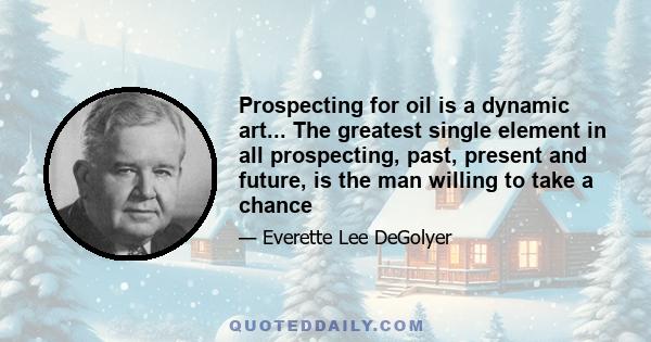 Prospecting for oil is a dynamic art... The greatest single element in all prospecting, past, present and future, is the man willing to take a chance