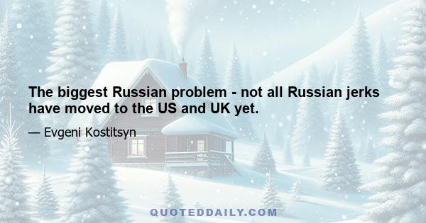 The biggest Russian problem - not all Russian jerks have moved to the US and UK yet.