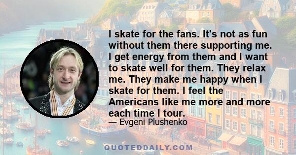 I skate for the fans. It's not as fun without them there supporting me. I get energy from them and I want to skate well for them. They relax me. They make me happy when I skate for them. I feel the Americans like me