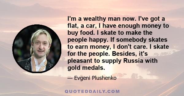 I'm a wealthy man now. I've got a flat, a car, I have enough money to buy food. I skate to make the people happy. If somebody skates to earn money, I don't care. I skate for the people. Besides, it's pleasant to supply