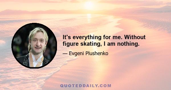 It's everything for me. Without figure skating, I am nothing.