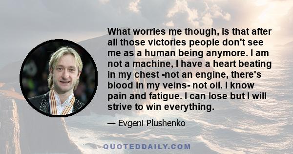 What worries me though, is that after all those victories people don't see me as a human being anymore. I am not a machine, I have a heart beating in my chest -not an engine, there's blood in my veins- not oil. I know