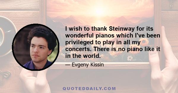 I wish to thank Steinway for its wonderful pianos which I've been privileged to play in all my concerts. There is no piano like it in the world.