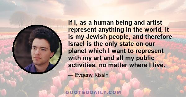 If I, as a human being and artist represent anything in the world, it is my Jewish people, and therefore Israel is the only state on our planet which I want to represent with my art and all my public activities, no