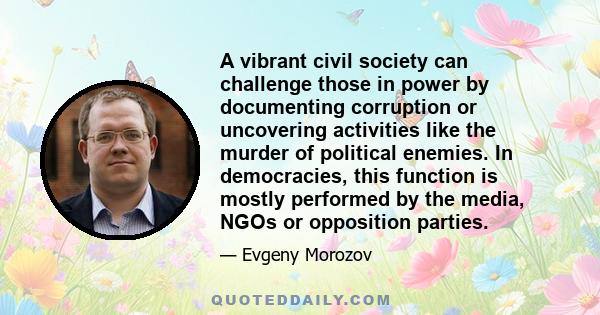 A vibrant civil society can challenge those in power by documenting corruption or uncovering activities like the murder of political enemies. In democracies, this function is mostly performed by the media, NGOs or