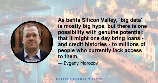 As befits Silicon Valley, 'big data' is mostly big hype, but there is one possibility with genuine potential: that it might one day bring loans - and credit histories - to millions of people who currently lack access to 