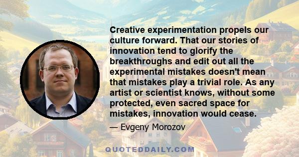 Creative experimentation propels our culture forward. That our stories of innovation tend to glorify the breakthroughs and edit out all the experimental mistakes doesn't mean that mistakes play a trivial role. As any