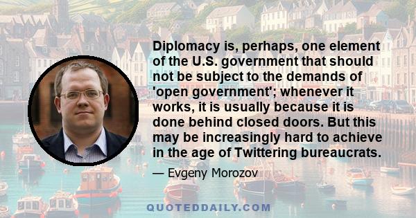 Diplomacy is, perhaps, one element of the U.S. government that should not be subject to the demands of 'open government'; whenever it works, it is usually because it is done behind closed doors. But this may be