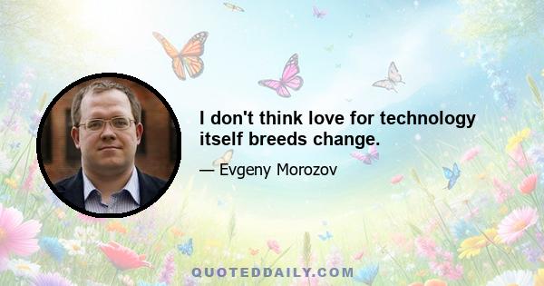 I don't think love for technology itself breeds change.