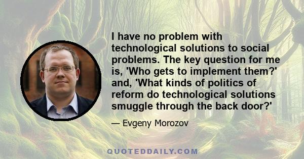 I have no problem with technological solutions to social problems. The key question for me is, 'Who gets to implement them?' and, 'What kinds of politics of reform do technological solutions smuggle through the back