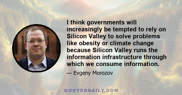 I think governments will increasingly be tempted to rely on Silicon Valley to solve problems like obesity or climate change because Silicon Valley runs the information infrastructure through which we consume information.