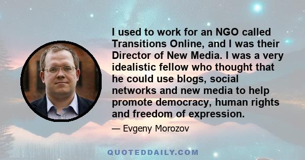 I used to work for an NGO called Transitions Online, and I was their Director of New Media. I was a very idealistic fellow who thought that he could use blogs, social networks and new media to help promote democracy,