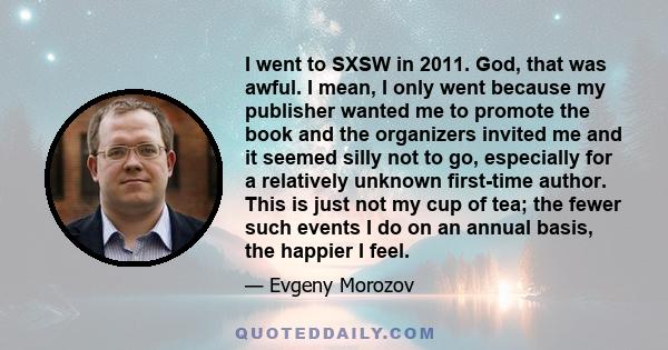 I went to SXSW in 2011. God, that was awful. I mean, I only went because my publisher wanted me to promote the book and the organizers invited me and it seemed silly not to go, especially for a relatively unknown