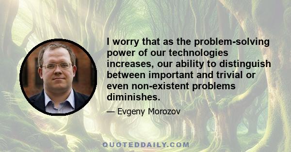 I worry that as the problem-solving power of our technologies increases, our ability to distinguish between important and trivial or even non-existent problems diminishes.