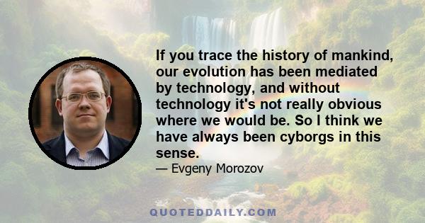 If you trace the history of mankind, our evolution has been mediated by technology, and without technology it's not really obvious where we would be. So I think we have always been cyborgs in this sense.