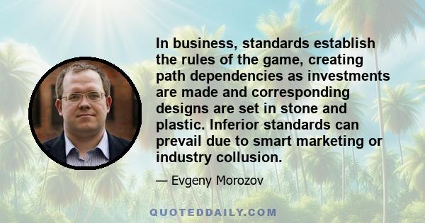 In business, standards establish the rules of the game, creating path dependencies as investments are made and corresponding designs are set in stone and plastic. Inferior standards can prevail due to smart marketing or 