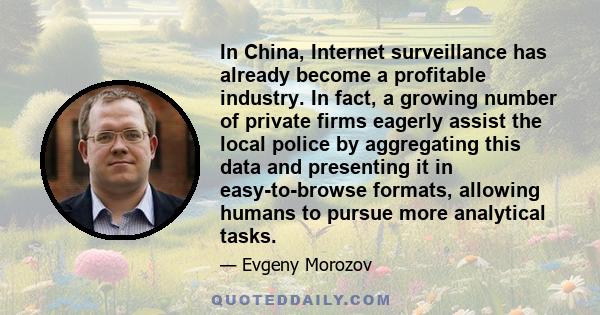 In China, Internet surveillance has already become a profitable industry. In fact, a growing number of private firms eagerly assist the local police by aggregating this data and presenting it in easy-to-browse formats,