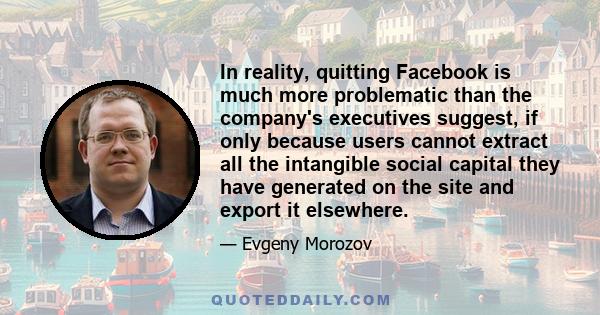 In reality, quitting Facebook is much more problematic than the company's executives suggest, if only because users cannot extract all the intangible social capital they have generated on the site and export it